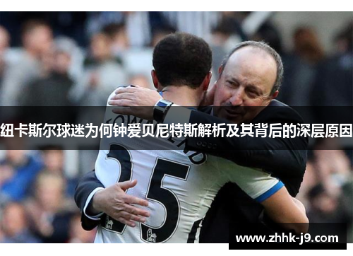 纽卡斯尔球迷为何钟爱贝尼特斯解析及其背后的深层原因 纽卡斯尔球迷为何钟爱贝尼特斯解析及其背后的深层原因