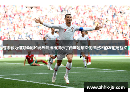 范志毅为何对桑尼如此热情接待揭示了两国足球文化深层次的友谊与互动 范志毅为何对桑尼如此热情接待揭示了两国足球文化深层次的友谊与互动