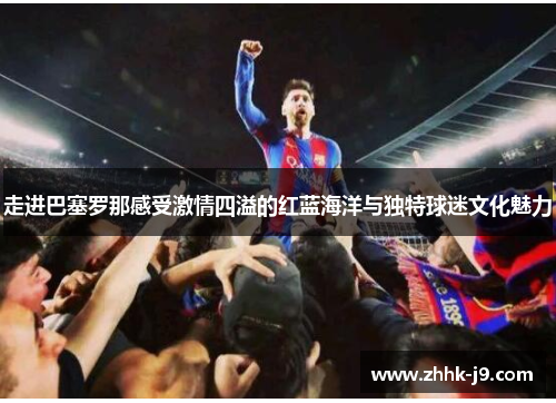 走进巴塞罗那感受激情四溢的红蓝海洋与独特球迷文化魅力 走进巴塞罗那感受激情四溢的红蓝海洋与独特球迷文化魅力