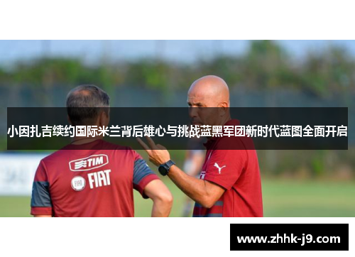 小因扎吉续约国际米兰背后雄心与挑战蓝黑军团新时代蓝图全面开启