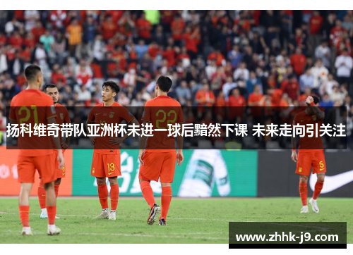 扬科维奇带队亚洲杯未进一球后黯然下课 未来走向引关注