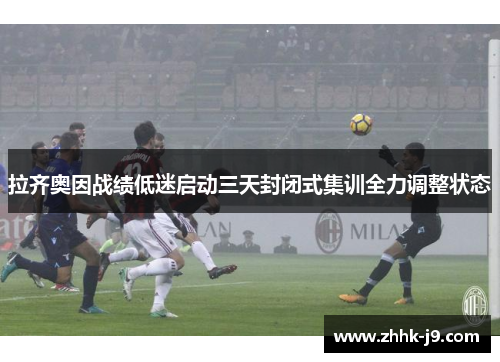 拉齐奥因战绩低迷启动三天封闭式集训全力调整状态