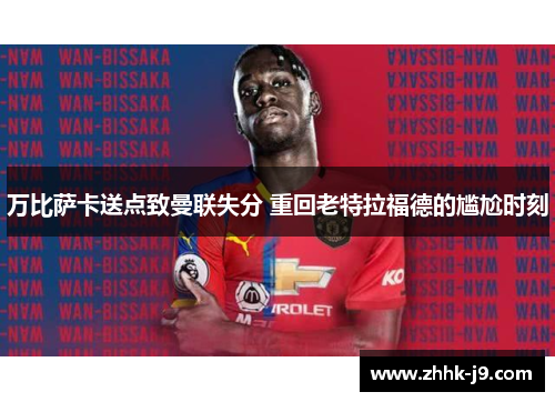 万比萨卡送点致曼联失分 重回老特拉福德的尴尬时刻